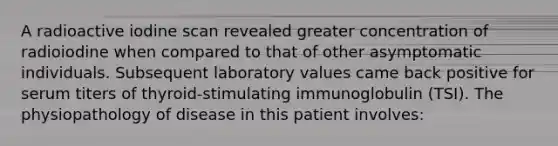 A radioactive iodine scan revealed greater concentration of radioiodine when compared to that of other asymptomatic individuals. Subsequent laboratory values came back positive for serum titers of thyroid-stimulating immunoglobulin (TSI). The physiopathology of disease in this patient involves: