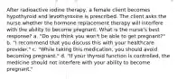 After radioactive iodine therapy, a female client becomes hypothyroid and levothyroxine is prescribed. The client asks the nurse whether the hormone replacement therapy will interfere with the ability to become pregnant. What is the nurse's best response? a. "Do you think you won't be able to get pregnant?" b. "I recommend that you discuss this with your healthcare provider." c. "While taking this medication, you should avoid becoming pregnant." d. "If your thyroid function is controlled, the medicine should not interfere with your ability to become pregnant."