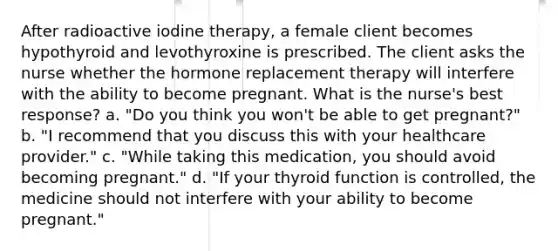 After radioactive iodine therapy, a female client becomes hypothyroid and levothyroxine is prescribed. The client asks the nurse whether the hormone replacement therapy will interfere with the ability to become pregnant. What is the nurse's best response? a. "Do you think you won't be able to get pregnant?" b. "I recommend that you discuss this with your healthcare provider." c. "While taking this medication, you should avoid becoming pregnant." d. "If your thyroid function is controlled, the medicine should not interfere with your ability to become pregnant."