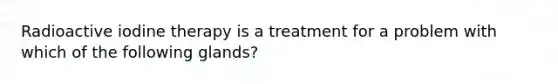 Radioactive iodine therapy is a treatment for a problem with which of the following glands?