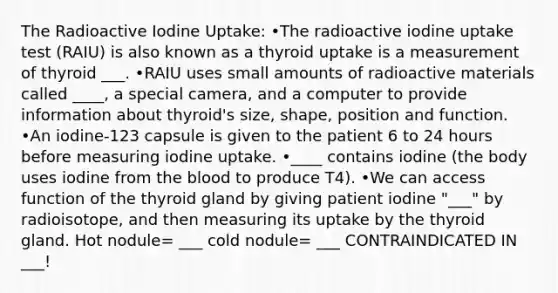 The Radioactive Iodine Uptake: •The radioactive iodine uptake test (RAIU) is also known as a thyroid uptake is a measurement of thyroid ___. •RAIU uses small amounts of radioactive materials called ____, a special camera, and a computer to provide information about thyroid's size, shape, position and function. •An iodine-123 capsule is given to the patient 6 to 24 hours before measuring iodine uptake. •____ contains iodine (the body uses iodine from the blood to produce T4)​. •We can access function of the thyroid gland by giving patient iodine "___" by radioisotope, and then measuring its uptake by the thyroid gland.​ Hot nodule= ___ cold nodule= ___ CONTRAINDICATED IN ___!