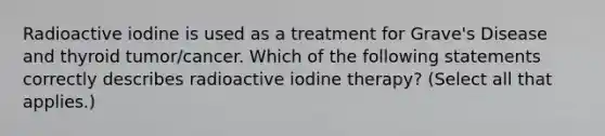 Radioactive iodine is used as a treatment for Grave's Disease and thyroid tumor/cancer. Which of the following statements correctly describes radioactive iodine therapy? (Select all that applies.)