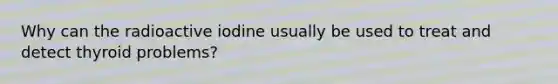 Why can the radioactive iodine usually be used to treat and detect thyroid problems?