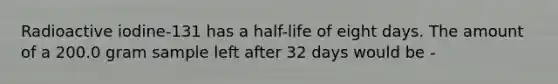 Radioactive iodine-131 has a half-life of eight days. The amount of a 200.0 gram sample left after 32 days would be -