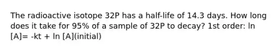 The radioactive isotope 32P has a half-life of 14.3 days. How long does it take for 95% of a sample of 32P to decay? 1st order: ln [A]= -kt + ln [A](initial)