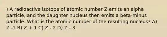 ) A radioactive isotope of atomic number Z emits an alpha particle, and the daughter nucleus then emits a beta-minus particle. What is the atomic number of the resulting nucleus? A) Z -1 B) Z + 1 C) Z - 2 D) Z - 3