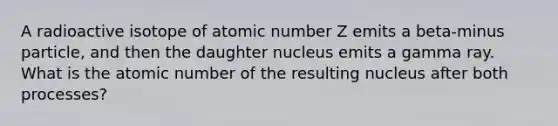 A radioactive isotope of atomic number Z emits a beta-minus particle, and then the daughter nucleus emits a gamma ray. What is the atomic number of the resulting nucleus after both processes?