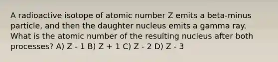 A radioactive isotope of atomic number Z emits a beta-minus particle, and then the daughter nucleus emits a gamma ray. What is the atomic number of the resulting nucleus after both processes? A) Z - 1 B) Z + 1 C) Z - 2 D) Z - 3