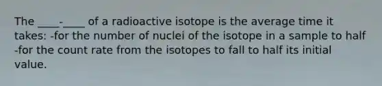 The ____-____ of a radioactive isotope is the average time it takes: -for the number of nuclei of the isotope in a sample to half -for the count rate from the isotopes to fall to half its initial value.