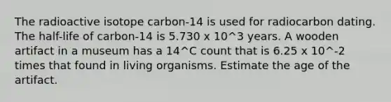 The radioactive isotope carbon-14 is used for radiocarbon dating. The half-life of carbon-14 is 5.730 x 10^3 years. A wooden artifact in a museum has a 14^C count that is 6.25 x 10^-2 times that found in living organisms. Estimate the age of the artifact.