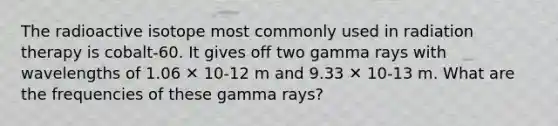 The radioactive isotope most commonly used in radiation therapy is cobalt-60. It gives off two gamma rays with wavelengths of 1.06 ✕ 10-12 m and 9.33 ✕ 10-13 m. What are the frequencies of these gamma rays?