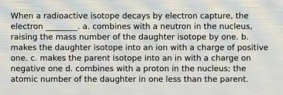 When a radioactive isotope decays by electron capture, the electron ________. a. combines with a neutron in the nucleus, raising the mass number of the daughter isotope by one. b. makes the daughter isotope into an ion with a charge of positive one. c. makes the parent isotope into an in with a charge on negative one d. combines with a proton in the nucleus; the atomic number of the daughter in one <a href='https://www.questionai.com/knowledge/k7BtlYpAMX-less-than' class='anchor-knowledge'>less than</a> the parent.