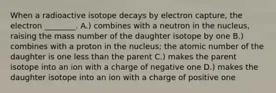 When a radioactive isotope decays by electron capture, the electron ________. A.) combines with a neutron in the nucleus, raising the mass number of the daughter isotope by one B.) combines with a proton in the nucleus; the atomic number of the daughter is one less than the parent C.) makes the parent isotope into an ion with a charge of negative one D.) makes the daughter isotope into an ion with a charge of positive one