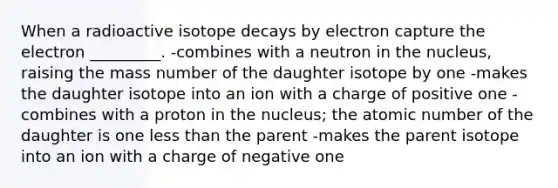 When a radioactive isotope decays by electron capture the electron _________. -combines with a neutron in the nucleus, raising the mass number of the daughter isotope by one -makes the daughter isotope into an ion with a charge of positive one -combines with a proton in the nucleus; the atomic number of the daughter is one less than the parent -makes the parent isotope into an ion with a charge of negative one