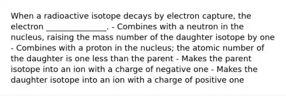 When a radioactive isotope decays by electron capture, the electron _______________. - Combines with a neutron in the nucleus, raising the mass number of the daughter isotope by one - Combines with a proton in the nucleus; the atomic number of the daughter is one less than the parent - Makes the parent isotope into an ion with a charge of negative one - Makes the daughter isotope into an ion with a charge of positive one