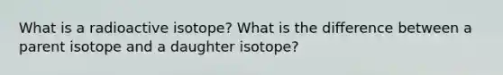 What is a radioactive isotope? What is the difference between a parent isotope and a daughter isotope?