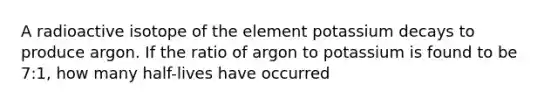 A radioactive isotope of the element potassium decays to produce argon. If the ratio of argon to potassium is found to be 7:1, how many half-lives have occurred