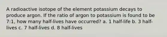 A radioactive isotope of the element potassium decays to produce argon. If the ratio of argon to potassium is found to be 7:1, how many half-lives have occurred? a. 1 half-life b. 3 half-lives c. 7 half-lives d. 8 half-lives