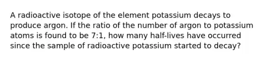 A radioactive isotope of the element potassium decays to produce argon. If the ratio of the number of argon to potassium atoms is found to be 7:1, how many half-lives have occurred since the sample of radioactive potassium started to decay?