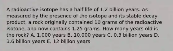 A radioactive isotope has a half life of 1.2 billion years. As measured by the presence of the isotope and its stable decay product, a rock originally contained 10 grams of the radioactive isotope, and now contains 1.25 grams. How many years old is the rock? A. 1,000 years B. 10,000 years C. 0.3 billion years D. 3.6 billion years E. 12 billion years