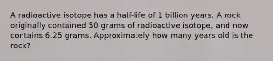 A radioactive isotope has a half-life of 1 billion years. A rock originally contained 50 grams of radioactive isotope, and now contains 6.25 grams. Approximately how many years old is the rock?