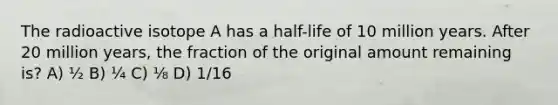 The radioactive isotope A has a half-life of 10 million years. After 20 million years, the fraction of the original amount remaining is? A) ½ B) ¼ C) ⅛ D) 1/16