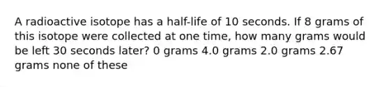 A radioactive isotope has a half-life of 10 seconds. If 8 grams of this isotope were collected at one time, how many grams would be left 30 seconds later? 0 grams 4.0 grams 2.0 grams 2.67 grams none of these