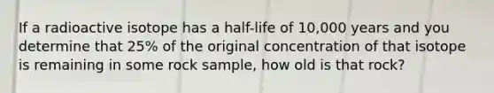 If a radioactive isotope has a half-life of 10,000 years and you determine that 25% of the original concentration of that isotope is remaining in some rock sample, how old is that rock?