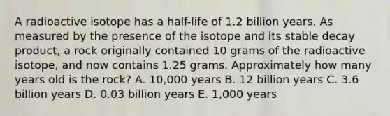 A radioactive isotope has a half-life of 1.2 billion years. As measured by the presence of the isotope and its stable decay product, a rock originally contained 10 grams of the radioactive isotope, and now contains 1.25 grams. Approximately how many years old is the rock? A. 10,000 years B. 12 billion years C. 3.6 billion years D. 0.03 billion years E. 1,000 years