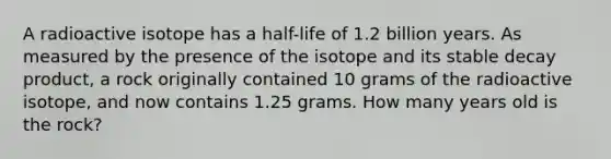 A radioactive isotope has a half-life of 1.2 billion years. As measured by the presence of the isotope and its stable decay product, a rock originally contained 10 grams of the radioactive isotope, and now contains 1.25 grams. How many years old is the rock?