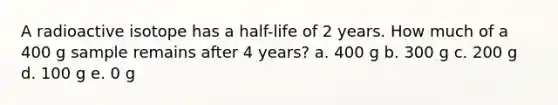 A radioactive isotope has a half-life of 2 years. How much of a 400 g sample remains after 4 years? a. 400 g b. 300 g c. 200 g d. 100 g e. 0 g