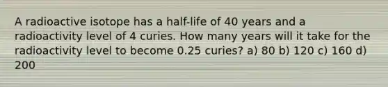 A radioactive isotope has a half-life of 40 years and a radioactivity level of 4 curies. How many years will it take for the radioactivity level to become 0.25 curies? a) 80 b) 120 c) 160 d) 200