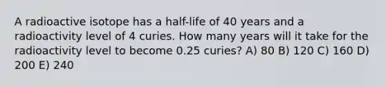 A radioactive isotope has a half-life of 40 years and a radioactivity level of 4 curies. How many years will it take for the radioactivity level to become 0.25 curies? A) 80 B) 120 C) 160 D) 200 E) 240