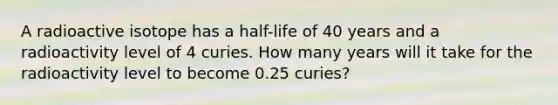 A radioactive isotope has a half-life of 40 years and a radioactivity level of 4 curies. How many years will it take for the radioactivity level to become 0.25 curies?