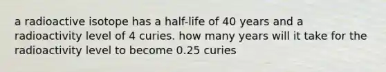 a radioactive isotope has a half-life of 40 years and a radioactivity level of 4 curies. how many years will it take for the radioactivity level to become 0.25 curies