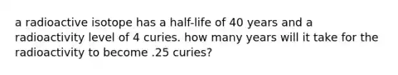 a radioactive isotope has a half-life of 40 years and a radioactivity level of 4 curies. how many years will it take for the radioactivity to become .25 curies?