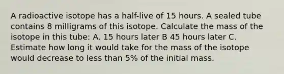 A radioactive isotope has a half-live of 15 hours. A sealed tube contains 8 milligrams of this isotope. Calculate the mass of the isotope in this tube: A. 15 hours later B 45 hours later C. Estimate how long it would take for the mass of the isotope would decrease to less than 5% of the initial mass.