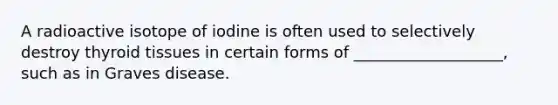 A radioactive isotope of iodine is often used to selectively destroy thyroid tissues in certain forms of ___________________, such as in Graves disease.