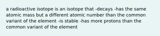 a radioactive isotope is an isotope that -decays -has the same atomic mass but a different atomic number than the common variant of the element -is stable -has more protons than the common variant of the element