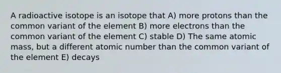 A radioactive isotope is an isotope that A) more protons than the common variant of the element B) more electrons than the common variant of the element C) stable D) The same atomic mass, but a different atomic number than the common variant of the element E) decays