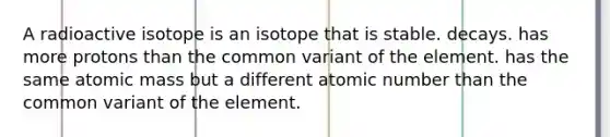 A radioactive isotope is an isotope that is stable. decays. has more protons than the common variant of the element. has the same atomic mass but a different atomic number than the common variant of the element.