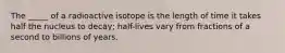 The _____ of a radioactive isotope is the length of time it takes half the nucleus to decay; half-lives vary from fractions of a second to billions of years.