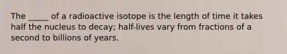 The _____ of a radioactive isotope is the length of time it takes half the nucleus to decay; half-lives vary from fractions of a second to billions of years.