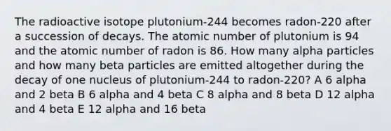 The radioactive isotope plutonium-244 becomes radon-220 after a succession of decays. The atomic number of plutonium is 94 and the atomic number of radon is 86. How many alpha particles and how many beta particles are emitted altogether during the decay of one nucleus of plutonium-244 to radon-220? A 6 alpha and 2 beta B 6 alpha and 4 beta C 8 alpha and 8 beta D 12 alpha and 4 beta E 12 alpha and 16 beta