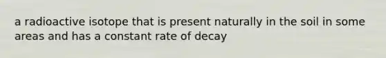 a radioactive isotope that is present naturally in the soil in some areas and has a constant rate of decay