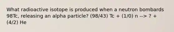 What radioactive isotope is produced when a neutron bombards 98Tc, releasing an alpha particle? (98/43) Tc + (1/0) n --> ? + (4/2) He