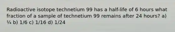 Radioactive isotope technetium 99 has a half-life of 6 hours what fraction of a sample of technetium 99 remains after 24 hours? a) ¼ b) 1/6 c) 1/16 d) 1/24