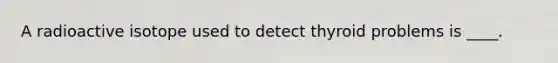 A radioactive isotope used to detect thyroid problems is ____.