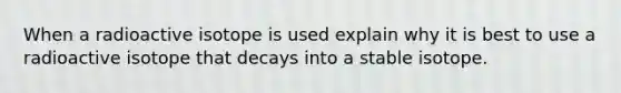 When a radioactive isotope is used explain why it is best to use a radioactive isotope that decays into a stable isotope.