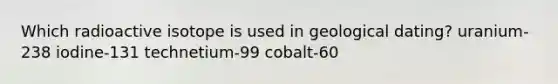 Which radioactive isotope is used in geological dating? uranium-238 iodine-131 technetium-99 cobalt-60